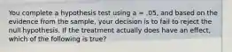 You complete a hypothesis test using a = .05, and based on the evidence from the sample, your decision is to fail to reject the null hypothesis. If the treatment actually does have an effect, which of the following is true?