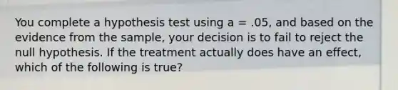 You complete a hypothesis test using a = .05, and based on the evidence from the sample, your decision is to fail to reject the null hypothesis. If the treatment actually does have an effect, which of the following is true?