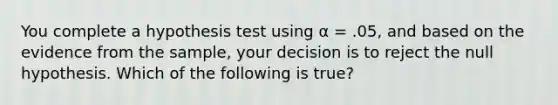 You complete a hypothesis test using α = .05, and based on the evidence from the sample, your decision is to reject the null hypothesis. Which of the following is true?