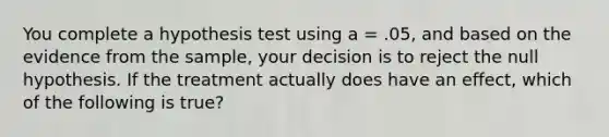 You complete a hypothesis test using a = .05, and based on the evidence from the sample, your decision is to reject the null hypothesis. If the treatment actually does have an effect, which of the following is true?​