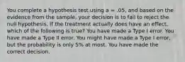 You complete a hypothesis test using a = .05, and based on the evidence from the sample, your decision is to fail to reject the null hypothesis. If the treatment actually does have an effect, which of the following is true?​ ​You have made a Type I error. ​You have made a Type II error. ​You might have made a Type I error, but the probability is only 5% at most. ​You have made the correct decision.