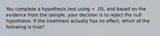 You complete a hypothesis test using = .05, and based on the evidence from the sample, your decision is to reject the null hypothesis. If the treatment actually has no effect, which of the following is true?