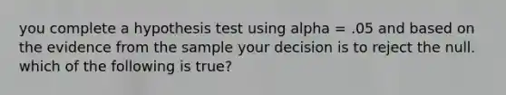 you complete a hypothesis test using alpha = .05 and based on the evidence from the sample your decision is to reject the null. which of the following is true?