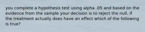 you complete a hypothesis test using alpha .05 and based on the evidence from the sample your decision is to reject the null. if the treatment actually does have an effect which of the following is true?