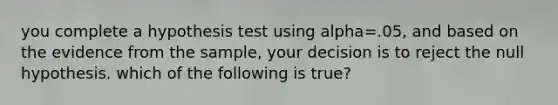 you complete a hypothesis test using alpha=.05, and based on the evidence from the sample, your decision is to reject the null hypothesis. which of the following is true?