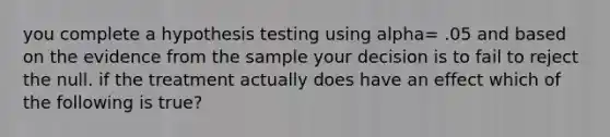 you complete a hypothesis testing using alpha= .05 and based on the evidence from the sample your decision is to fail to reject the null. if the treatment actually does have an effect which of the following is true?