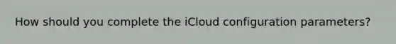 How should you complete the iCloud configuration parameters?