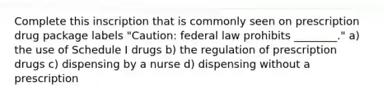 Complete this inscription that is commonly seen on prescription drug package labels "Caution: federal law prohibits ________." a) the use of Schedule I drugs b) the regulation of prescription drugs c) dispensing by a nurse d) dispensing without a prescription