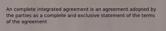 An complete integrated agreement is an agreement adopted by the parties as a complete and exclusive statement of the terms of the agreement