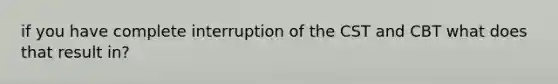 if you have complete interruption of the CST and CBT what does that result in?