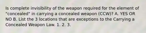 Is complete invisibility of the weapon required for the element of "concealed" in carrying a concealed weapon (CCW)? A. YES OR NO B. List the 3 locations that are exceptions to the Carrying a Concealed Weapon Law. 1. 2. 3.