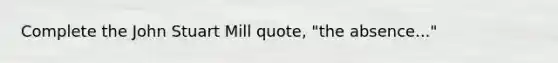 Complete the John Stuart Mill quote, "the absence..."