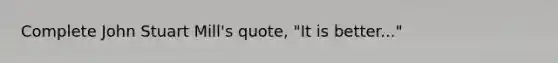 Complete John Stuart Mill's quote, "It is better..."