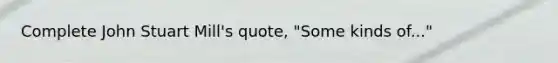 Complete John Stuart Mill's quote, "Some kinds of..."