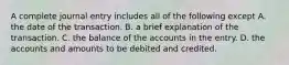 A complete journal entry includes all of the following except A. the date of the transaction. B. a brief explanation of the transaction. C. the balance of the accounts in the entry. D. the accounts and amounts to be debited and credited.