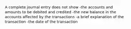 A complete journal entry does not show -the accounts and amounts to be debited and credited -the new balance in the accounts affected by the transactions -a brief explanation of the transaction -the date of the transaction