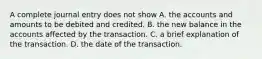 A complete journal entry does not show A. the accounts and amounts to be debited and credited. B. the new balance in the accounts affected by the transaction. C. a brief explanation of the transaction. D. the date of the transaction.