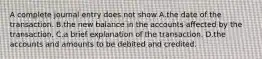 A complete journal entry does not show A.the date of the transaction. B.the new balance in the accounts affected by the transaction. C.a brief explanation of the transaction. D.the accounts and amounts to be debited and credited.