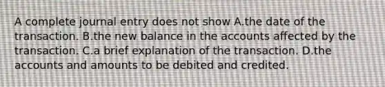 A complete journal entry does not show A.the date of the transaction. B.the new balance in the accounts affected by the transaction. C.a brief explanation of the transaction. D.the accounts and amounts to be debited and credited.