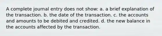 A complete journal entry does not show: a. a brief explanation of the transaction. b. the date of the transaction. c. the accounts and amounts to be debited and credited. d. the new balance in the accounts affected by the transaction.