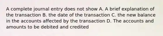 A complete journal entry does not show A. A brief explanation of the transaction B. the date of the transaction C. the new balance in the accounts affected by the transaction D. The accounts and amounts to be debited and credited