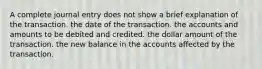 A complete journal entry does not show a brief explanation of the transaction. the date of the transaction. the accounts and amounts to be debited and credited. the dollar amount of the transaction. the new balance in the accounts affected by the transaction.