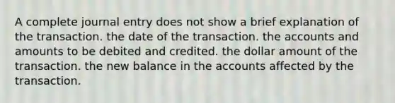 A complete journal entry does not show a brief explanation of the transaction. the date of the transaction. the accounts and amounts to be debited and credited. the dollar amount of the transaction. the new balance in the accounts affected by the transaction.