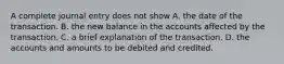 A complete journal entry does not show A. the date of the transaction. B. the new balance in the accounts affected by the transaction. C. a brief explanation of the transaction. D. the accounts and amounts to be debited and credited.