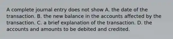 A complete journal entry does not show A. the date of the transaction. B. the new balance in the accounts affected by the transaction. C. a brief explanation of the transaction. D. the accounts and amounts to be debited and credited.