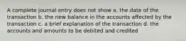 A complete journal entry does not show a. the date of the transaction b. the new balance in the accounts affected by the transaction c. a brief explanation of the transaction d. the accounts and amounts to be debited and credited