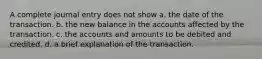 A complete journal entry does not show a. the date of the transaction. b. the new balance in the accounts affected by the transaction. c. the accounts and amounts to be debited and credited. d. a brief explanation of the transaction.