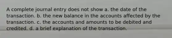 A complete journal entry does not show a. the date of the transaction. b. the new balance in the accounts affected by the transaction. c. the accounts and amounts to be debited and credited. d. a brief explanation of the transaction.