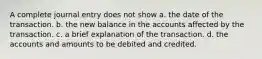 A complete journal entry does not show a. the date of the transaction. b. the new balance in the accounts affected by the transaction. c. a brief explanation of the transaction. d. the accounts and amounts to be debited and credited.