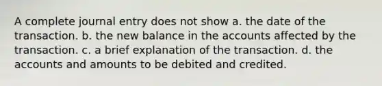 A complete journal entry does not show a. the date of the transaction. b. the new balance in the accounts affected by the transaction. c. a brief explanation of the transaction. d. the accounts and amounts to be debited and credited.