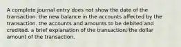 A complete journal entry does not show the date of the transaction. the new balance in the accounts affected by the transaction. the accounts and amounts to be debited and credited. a brief explanation of the transaction. the dollar amount of the transaction.