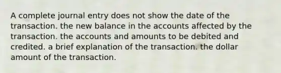 A complete journal entry does not show the date of the transaction. the new balance in the accounts affected by the transaction. the accounts and amounts to be debited and credited. a brief explanation of the transaction. the dollar amount of the transaction.