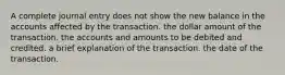 A complete journal entry does not show the new balance in the accounts affected by the transaction. the dollar amount of the transaction. the accounts and amounts to be debited and credited. a brief explanation of the transaction. the date of the transaction.