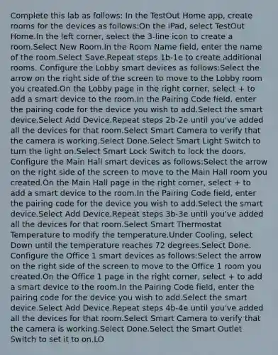 Complete this lab as follows: In the TestOut Home app, create rooms for the devices as follows:On the iPad, select TestOut Home.In the left corner, select the 3-line icon to create a room.Select New Room.In the Room Name field, enter the name of the room.Select Save.Repeat steps 1b-1e to create additional rooms. Configure the Lobby smart devices as follows:Select the arrow on the right side of the screen to move to the Lobby room you created.On the Lobby page in the right corner, select + to add a smart device to the room.In the Pairing Code field, enter the pairing code for the device you wish to add.Select the smart device.Select Add Device.Repeat steps 2b-2e until you've added all the devices for that room.Select Smart Camera to verify that the camera is working.Select Done.Select Smart Light Switch to turn the light on.Select Smart Lock Switch to lock the doors. Configure the Main Hall smart devices as follows:Select the arrow on the right side of the screen to move to the Main Hall room you created.On the Main Hall page in the right corner, select + to add a smart device to the room.In the Pairing Code field, enter the pairing code for the device you wish to add.Select the smart device.Select Add Device.Repeat steps 3b-3e until you've added all the devices for that room.Select Smart Thermostat Temperature to modify the temperature.Under Cooling, select Down until the temperature reaches 72 degrees.Select Done. Configure the Office 1 smart devices as follows:Select the arrow on the right side of the screen to move to the Office 1 room you created.On the Office 1 page in the right corner, select + to add a smart device to the room.In the Pairing Code field, enter the pairing code for the device you wish to add.Select the smart device.Select Add Device.Repeat steps 4b-4e until you've added all the devices for that room.Select Smart Camera to verify that the camera is working.Select Done.Select the Smart Outlet Switch to set it to on.LO