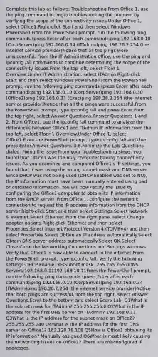 Complete this lab as follows: Troubleshooting From Office 1, use the ping command to begin troubleshooting the problem by verifying the scope of the connectivity issues.Under Office 1, select Office1.Right-click Start and then select Windows PowerShell.From the PowerShell prompt, run the following ping commands (press Enter after each command):ping 192.168.0.10 (CorpServer)ping 192.168.0.34 (ITAdmin)ping 198.28.2.254 (the internet service provider)Notice that all the pings were unsuccessful. From the IT Administration office, use the ping and ipconfig /all commands to continue determining the scope of the connectivity issues.From the top left, select Floor 1 Overview.Under IT Administration, select ITAdmin.Right-click Start and then select Windows PowerShell.From the PowerShell prompt, run the following ping commands (press Enter after each command):ping 192.168.0.10 (CorpServer)ping 192.168.0.30 (Office2)ping 192.168.0.33 (Exec)ping 198.28.2.254 (the internet service provider)Notice that all the pings were successful.From the PowerShell prompt, type ipconfig /all and press Enter.From the top right, select Answer Questions.Answer Questions 1 and 2. From Office1, use the ipconfig /all command to analyze the differences between Office1 and ITAdmin IP information.From the top left, select Floor 1 Overview.Under Office 1, select Office1.From the PowerShell prompt, type ipconfig /all and then press Enter.Answer Questions 3-6.Minimize the Lab Questions dialog. Fixing the Issue From your troubleshooting steps, you found that Office1 was the only computer having connectivity issues. As you examined and compared Office1's IP settings, you found that it was using the wrong subnet mask and DNS server. Since DHCP was not being used (DHCP Enabled was set to NO), the IP information must have been manually entered using bad or outdated information. You will now rectify the issue by configuring the Office1 computer to obtain its IP information from the DHCP server. From Office 1, configure the network connection to request the IP address information from the DHCP server:Right-click Start and then select Settings.Select Network & Internet.Select Ethernet.From the right pane, select Change adapter options.Right-click Ethernet and then select Properties.Select Internet Protocol Version 4 (TCP/IPv4) and then select Properties.Select Obtain an IP address automatically.Select Obtain DNS server address automatically.Select OK.Select Close.Close the Networking Connections and Settings windows. Verify that Office1 is now able to connect to the internet.From the PowerShell prompt, type ipconfig /all. Verify the following settings:DHCP Enable: YesSubnet mask: 255.255.255.0DNS Servers:192.168.0.11192.168.10.11From the PowerShell prompt, run the following ping commands (press Enter after each command):ping 192.168.0.10 (CorpServer)ping 192.168.0.34 (ITAdmin)ping 198.28.2.254 (the internet service provider)Notice that both pings are successful.From the top right, select Answer Questions.Scroll to the bottom and select Score Lab. Q1What is the subnet mask for ITAdmin? 255.255.255.0 Q2What is the IP address for the first DNS server on ITAdmin? 192.168.0.11 Q3What is the IP address for the subnet mask on Office2? 255.255.255.240 Q4What is the IP address for the first DNS server on Office1? 163.128.78.108 Q5How is Office1 obtaining its IP information? Manually assigned Q6What is most likely causing the networking issues on Office1? There are misconfigured IP addresses.