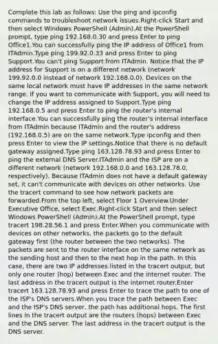 Complete this lab as follows: Use the ping and ipconfig commands to troubleshoot network issues.Right-click Start and then select Windows PowerShell (Admin).At the PowerShell prompt, type ping 192.168.0.30 and press Enter to ping Office1.You can successfully ping the IP address of Office1 from ITAdmin.Type ping 199.92.0.33 and press Enter to ping Support.You can't ping Support from ITAdmin. Notice that the IP address for Support is on a different network (network 199.92.0.0 instead of network 192.168.0.0). Devices on the same local network must have IP addresses in the same network range. If you want to communicate with Support, you will need to change the IP address assigned to Support.Type ping 192.168.0.5 and press Enter to ping the router's internal interface.You can successfully ping the router's internal interface from ITAdmin because ITAdmin and the router's address (192.168.0.5) are on the same network.Type ipconfig and then press Enter to view the IP settings.Notice that there is no default gateway assigned.Type ping 163.128.78.93 and press Enter to ping the external DNS Server.ITAdmin and the ISP are on a different network (network 192.168.0.0 and 163.128.78.0, respectively). Because ITAdmin does not have a default gateway set, it can't communicate with devices on other networks. Use the tracert command to see how network packets are forwarded.From the top left, select Floor 1 Overview.Under Executive Office, select Exec.Right-click Start and then select Windows PowerShell (Admin).At the PowerShell prompt, type tracert 198.28.56.1 and press Enter.When you communicate with devices on other networks, the packets go to the default gateway first (the router between the two networks). The packets are sent to the router interface on the same network as the sending host and then to the next hop in the path. In this case, there are two IP addresses listed in the tracert output, but only one router (hop) between Exec and the internet router. The last address in the tracert output is the internet router.Enter tracert 163.128.78.93 and press Enter to trace the path to one of the ISP's DNS servers.When you trace the path between Exec and the ISP's DNS server, the path has additional hops. The first lines in the tracert output are the routers (hops) between Exec and the DNS server. The last address in the tracert output is the DNS server.