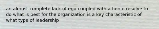 an almost complete lack of ego coupled with a fierce resolve to do what is best for the organization is a key characteristic of what type of leadership