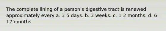 The complete lining of a person's digestive tract is renewed approximately every a. 3-5 days. b. 3 weeks. c. 1-2 months. d. 6-12 months