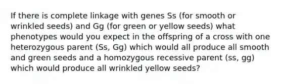 If there is complete linkage with genes Ss (for smooth or wrinkled seeds) and Gg (for green or yellow seeds) what phenotypes would you expect in the offspring of a cross with one heterozygous parent (Ss, Gg) which would all produce all smooth and green seeds and a homozygous recessive parent (ss, gg) which would produce all wrinkled yellow seeds?