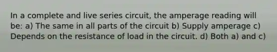 In a complete and live series circuit, the amperage reading will be: a) The same in all parts of the circuit b) Supply amperage c) Depends on the resistance of load in the circuit. d) Both a) and c)