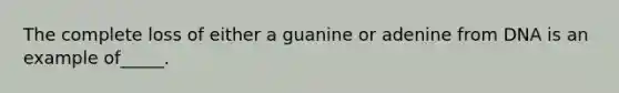 The complete loss of either a guanine or adenine from DNA is an example of_____.