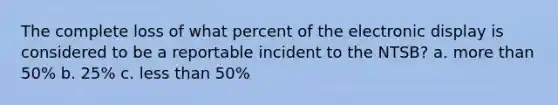 The complete loss of what percent of the electronic display is considered to be a reportable incident to the NTSB? a. more than 50% b. 25% c. less than 50%