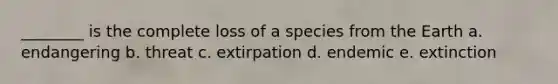 ________ is the complete loss of a species from the Earth a. endangering b. threat c. extirpation d. endemic e. extinction