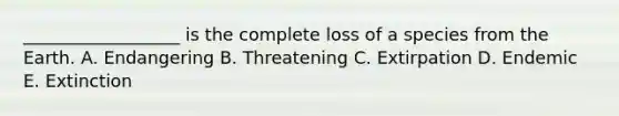 __________________ is the complete loss of a species from the Earth. A. Endangering B. Threatening C. Extirpation D. Endemic E. Extinction