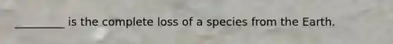 _________ is the complete loss of a species from the Earth.