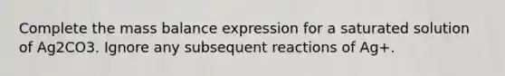 Complete the mass balance expression for a saturated solution of Ag2CO3. Ignore any subsequent reactions of Ag+.